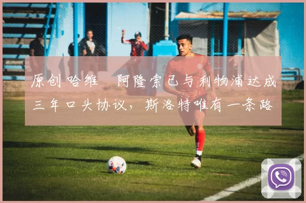 原创 哈维・阿隆索已与利物浦达成三年口头协议，斯洛特唯有一条路可 “翻盘”