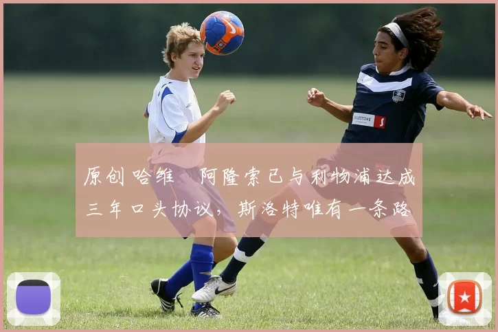原创 哈维・阿隆索已与利物浦达成三年口头协议，斯洛特唯有一条路可 “翻盘”