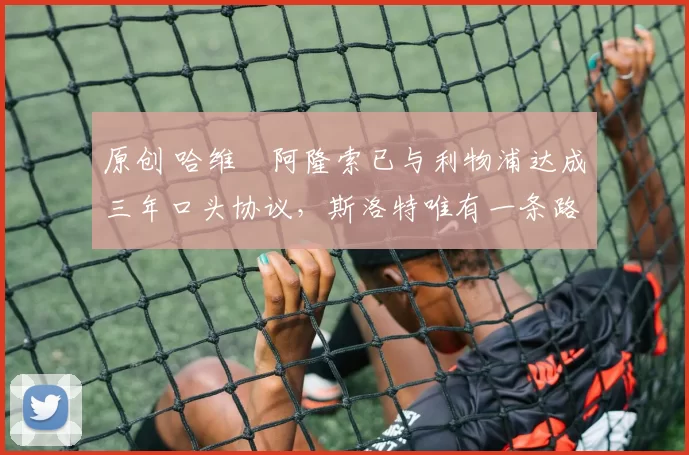 原创 哈维・阿隆索已与利物浦达成三年口头协议，斯洛特唯有一条路可 “翻盘”