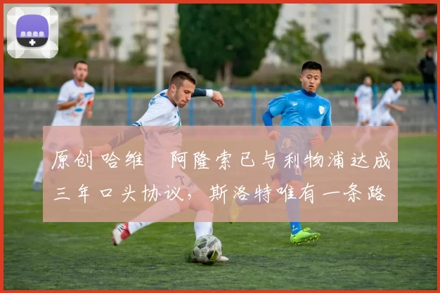 原创 哈维・阿隆索已与利物浦达成三年口头协议,斯洛特唯有一条路可 “翻盘”