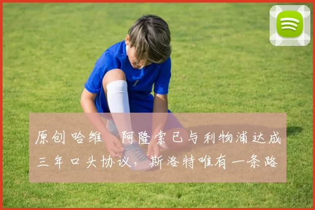 原创 哈维・阿隆索已与利物浦达成三年口头协议，斯洛特唯有一条路可 “翻盘”