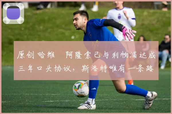 原创 哈维・阿隆索已与利物浦达成三年口头协议，斯洛特唯有一条路可 “翻盘”