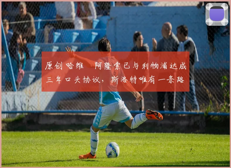 原创 哈维・阿隆索已与利物浦达成三年口头协议，斯洛特唯有一条路可 “翻盘”