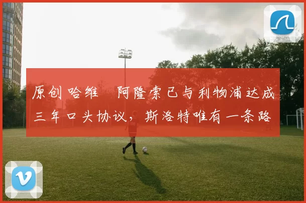 原创 哈维・阿隆索已与利物浦达成三年口头协议，斯洛特唯有一条路可 “翻盘”