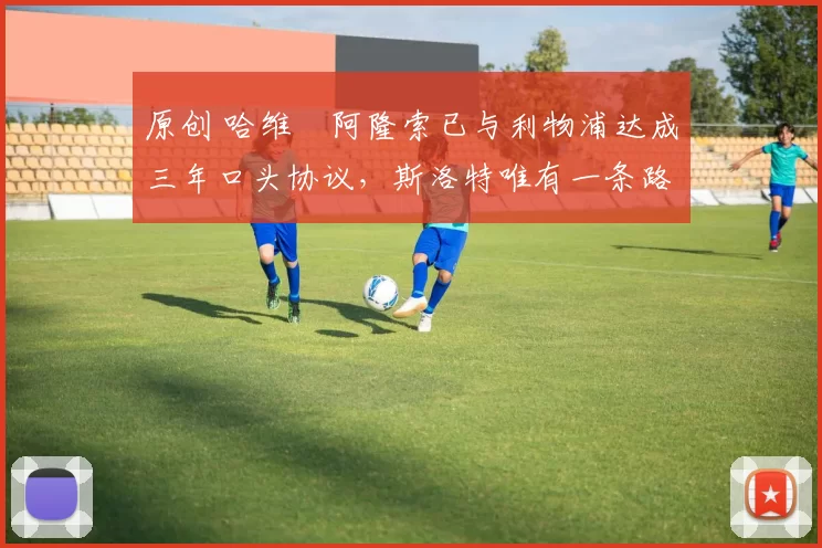 原创 哈维・阿隆索已与利物浦达成三年口头协议，斯洛特唯有一条路可 “翻盘”