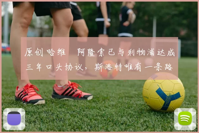 原创 哈维・阿隆索已与利物浦达成三年口头协议，斯洛特唯有一条路可 “翻盘”