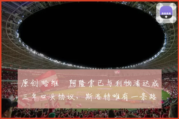 原创 哈维・阿隆索已与利物浦达成三年口头协议，斯洛特唯有一条路可 “翻盘”