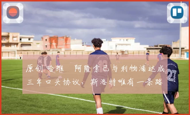 原创 哈维・阿隆索已与利物浦达成三年口头协议，斯洛特唯有一条路可 “翻盘”