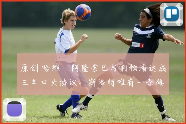 原创 哈维・阿隆索已与利物浦达成三年口头协议，斯洛特唯有一条路可 “翻盘”