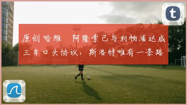 原创 哈维・阿隆索已与利物浦达成三年口头协议，斯洛特唯有一条路可 “翻盘”