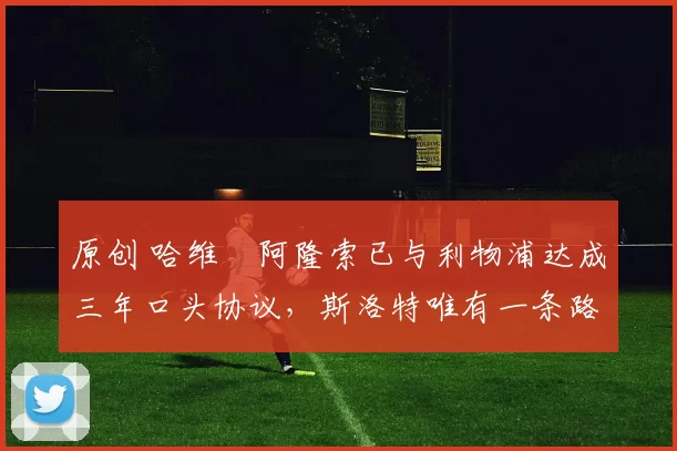 原创 哈维・阿隆索已与利物浦达成三年口头协议，斯洛特唯有一条路可 “翻盘”