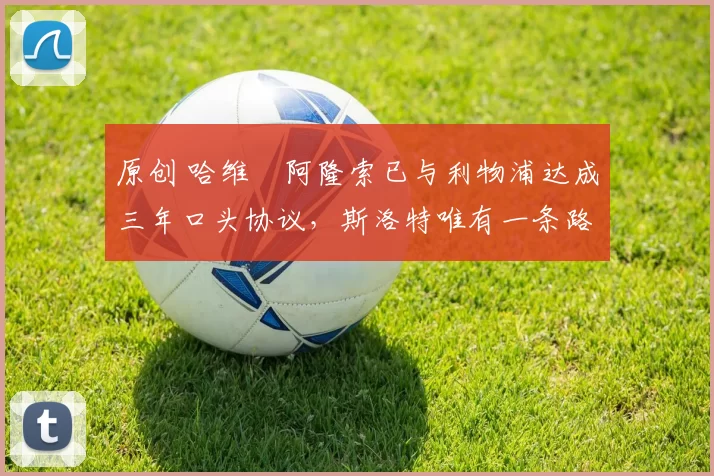 原创 哈维・阿隆索已与利物浦达成三年口头协议，斯洛特唯有一条路可 “翻盘”