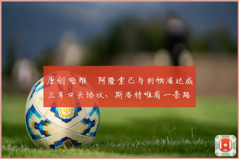 原创 哈维・阿隆索已与利物浦达成三年口头协议，斯洛特唯有一条路可 “翻盘”