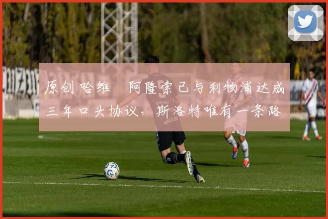 原创 哈维・阿隆索已与利物浦达成三年口头协议，斯洛特唯有一条路可 “翻盘”