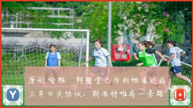 原创 哈维・阿隆索已与利物浦达成三年口头协议,斯洛特唯有一条路可 “翻盘”