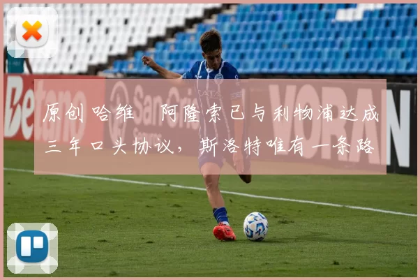 原创 哈维・阿隆索已与利物浦达成三年口头协议，斯洛特唯有一条路可 “翻盘”