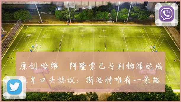 原创 哈维・阿隆索已与利物浦达成三年口头协议，斯洛特唯有一条路可 “翻盘”