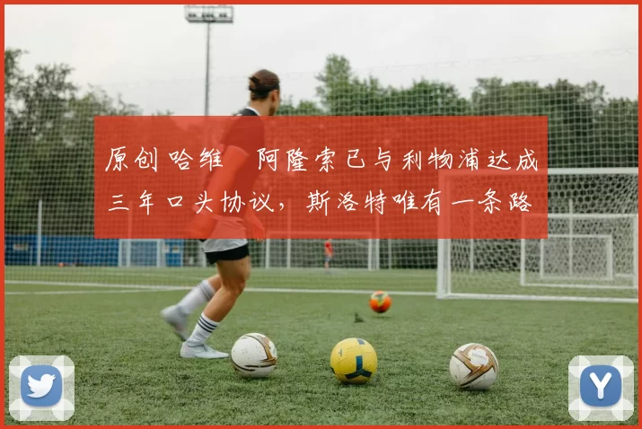 原创 哈维・阿隆索已与利物浦达成三年口头协议，斯洛特唯有一条路可 “翻盘”