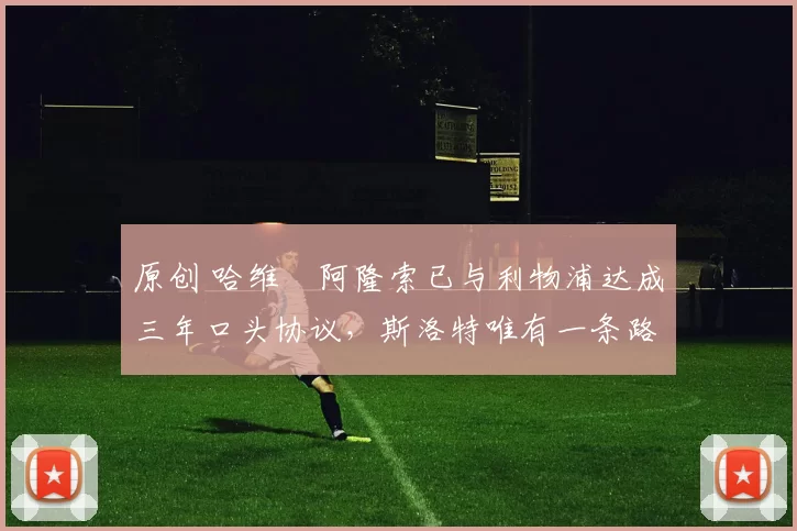 原创 哈维・阿隆索已与利物浦达成三年口头协议，斯洛特唯有一条路可 “翻盘”