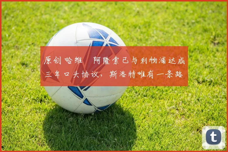 原创 哈维・阿隆索已与利物浦达成三年口头协议，斯洛特唯有一条路可 “翻盘”