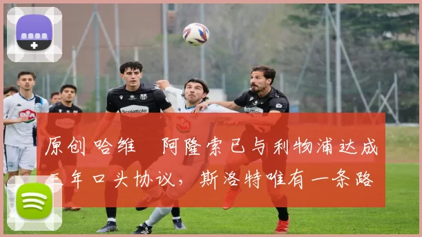 原创 哈维・阿隆索已与利物浦达成三年口头协议，斯洛特唯有一条路可 “翻盘”