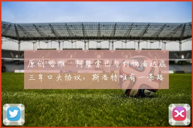 原创 哈维・阿隆索已与利物浦达成三年口头协议，斯洛特唯有一条路可 “翻盘”