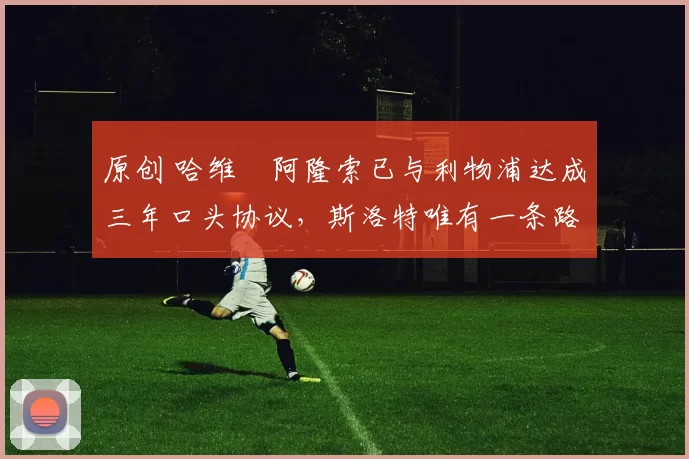 原创 哈维・阿隆索已与利物浦达成三年口头协议，斯洛特唯有一条路可 “翻盘”