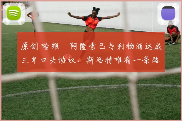 原创 哈维・阿隆索已与利物浦达成三年口头协议，斯洛特唯有一条路可 “翻盘”