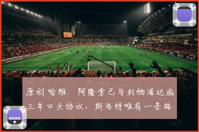 原创 哈维・阿隆索已与利物浦达成三年口头协议，斯洛特唯有一条路可 “翻盘”