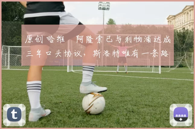 原创 哈维・阿隆索已与利物浦达成三年口头协议，斯洛特唯有一条路可 “翻盘”