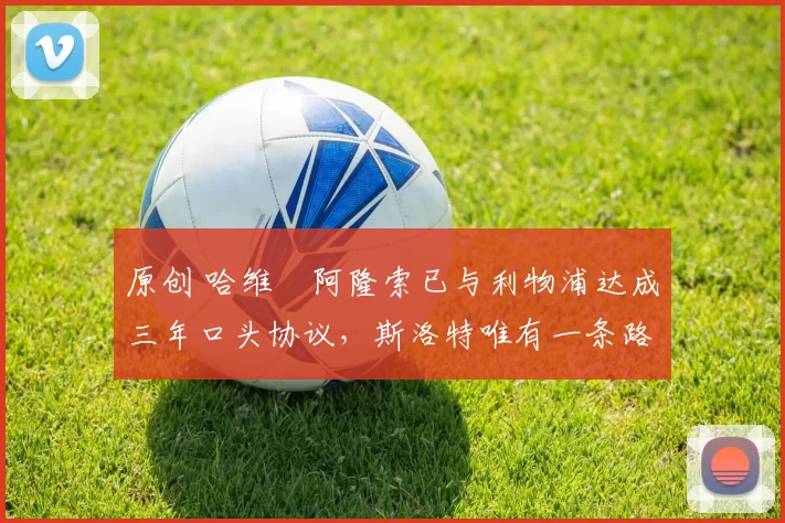 原创 哈维・阿隆索已与利物浦达成三年口头协议，斯洛特唯有一条路可 “翻盘”