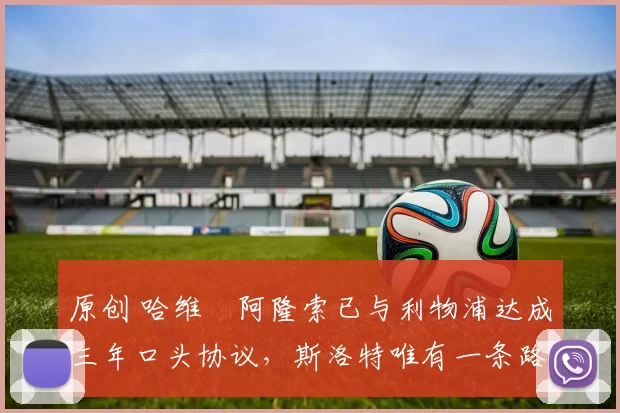 原创 哈维・阿隆索已与利物浦达成三年口头协议，斯洛特唯有一条路可 “翻盘”