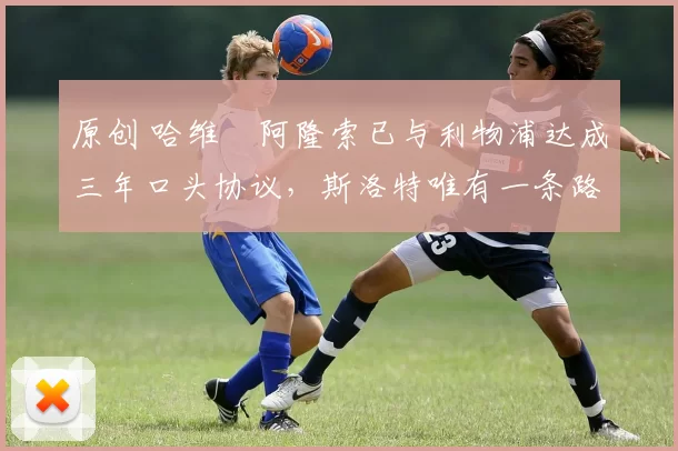 原创 哈维・阿隆索已与利物浦达成三年口头协议，斯洛特唯有一条路可 “翻盘”