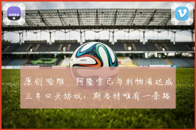 原创 哈维・阿隆索已与利物浦达成三年口头协议，斯洛特唯有一条路可 “翻盘”