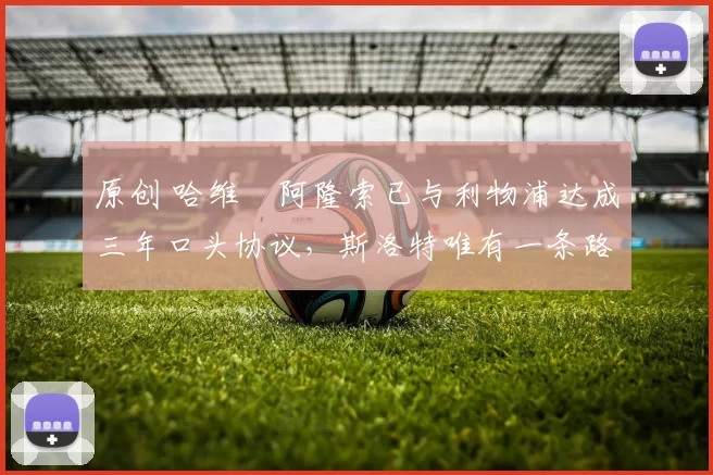 原创 哈维・阿隆索已与利物浦达成三年口头协议，斯洛特唯有一条路可 “翻盘”