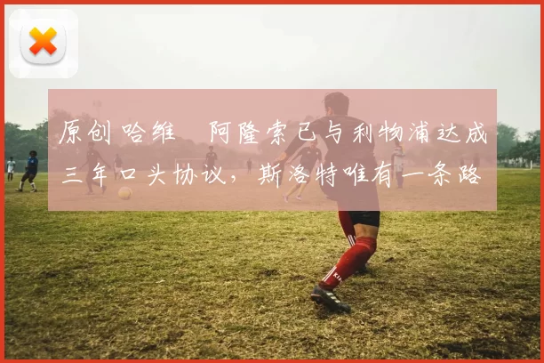 原创 哈维・阿隆索已与利物浦达成三年口头协议，斯洛特唯有一条路可 “翻盘”