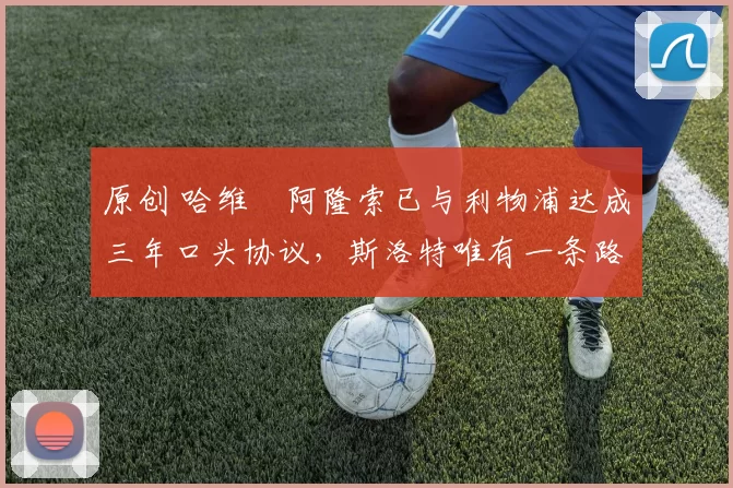 原创 哈维・阿隆索已与利物浦达成三年口头协议，斯洛特唯有一条路可 “翻盘”