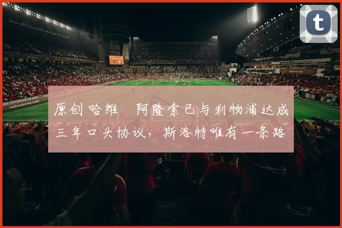 原创 哈维・阿隆索已与利物浦达成三年口头协议，斯洛特唯有一条路可 “翻盘”