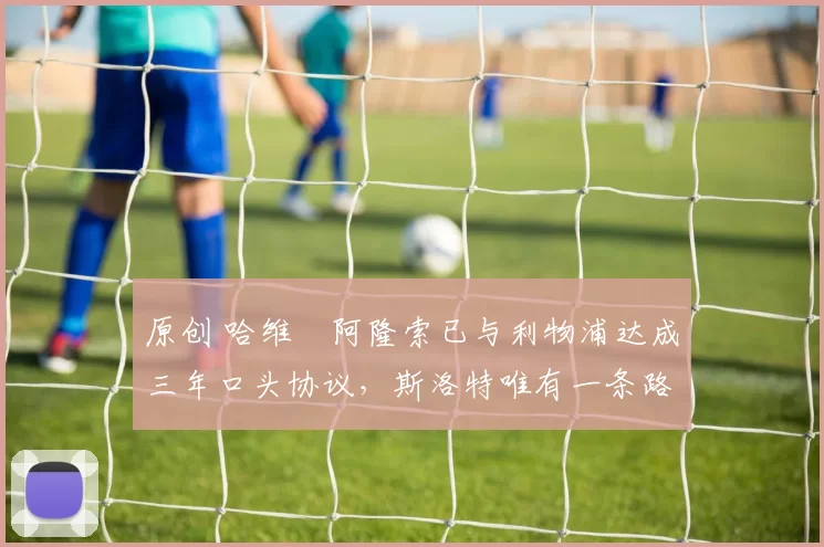 原创 哈维・阿隆索已与利物浦达成三年口头协议，斯洛特唯有一条路可 “翻盘”