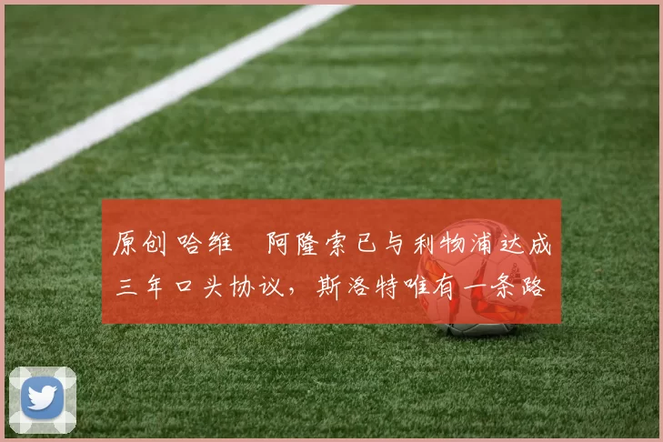 原创 哈维・阿隆索已与利物浦达成三年口头协议，斯洛特唯有一条路可 “翻盘”