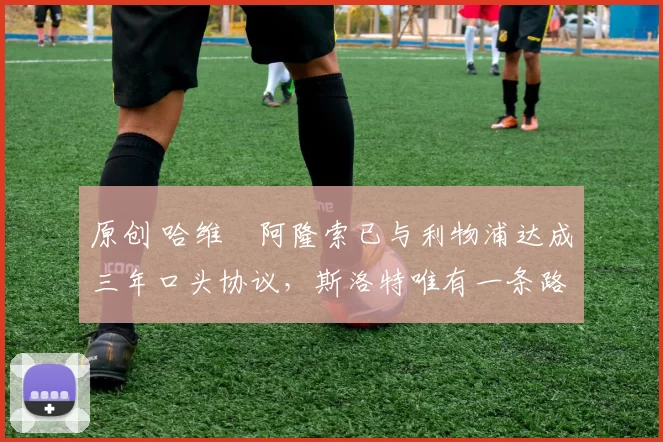 原创 哈维・阿隆索已与利物浦达成三年口头协议，斯洛特唯有一条路可 “翻盘”