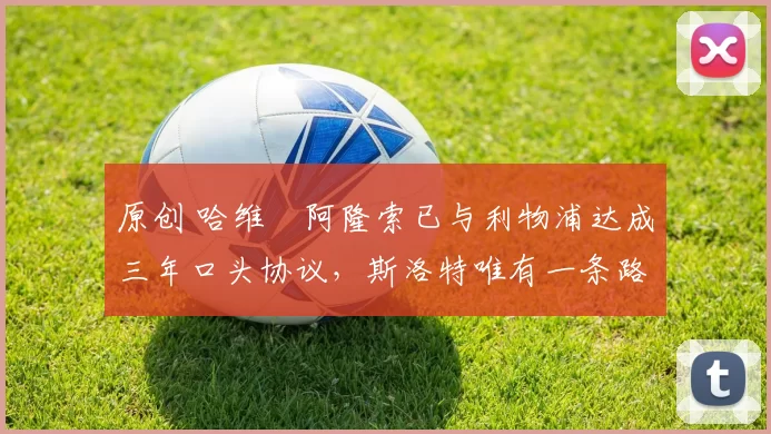 原创 哈维・阿隆索已与利物浦达成三年口头协议，斯洛特唯有一条路可 “翻盘”