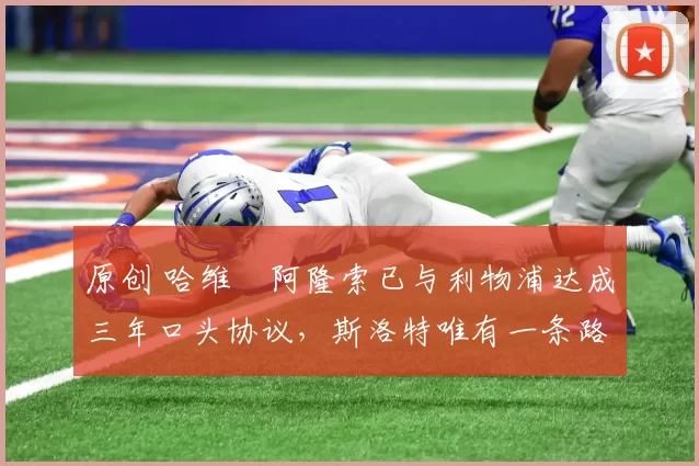 原创 哈维・阿隆索已与利物浦达成三年口头协议，斯洛特唯有一条路可 “翻盘”