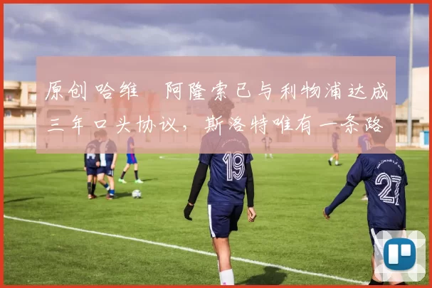 原创 哈维・阿隆索已与利物浦达成三年口头协议，斯洛特唯有一条路可 “翻盘”