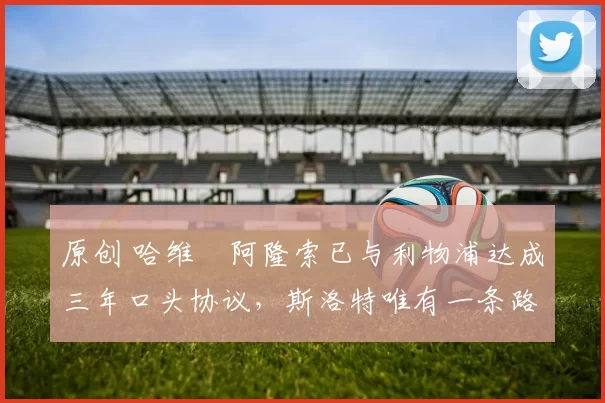 原创 哈维・阿隆索已与利物浦达成三年口头协议，斯洛特唯有一条路可 “翻盘”