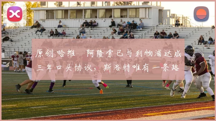 原创 哈维・阿隆索已与利物浦达成三年口头协议，斯洛特唯有一条路可 “翻盘”