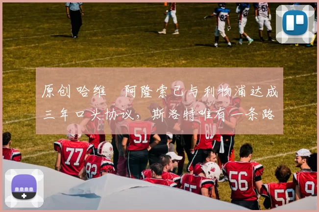 原创 哈维・阿隆索已与利物浦达成三年口头协议，斯洛特唯有一条路可 “翻盘”