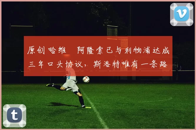 原创 哈维・阿隆索已与利物浦达成三年口头协议，斯洛特唯有一条路可 “翻盘”