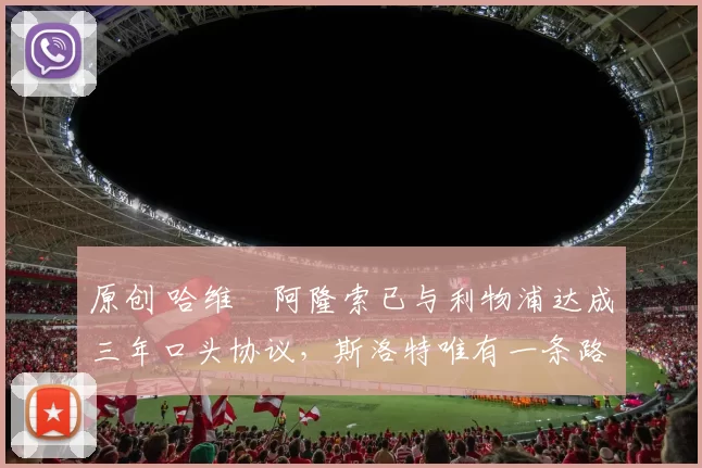 原创 哈维・阿隆索已与利物浦达成三年口头协议，斯洛特唯有一条路可 “翻盘”