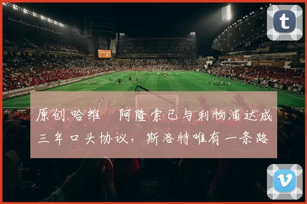 原创 哈维・阿隆索已与利物浦达成三年口头协议，斯洛特唯有一条路可 “翻盘”